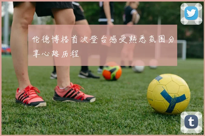 伦德博格首次登台感受熟悉氛围分享心路历程
