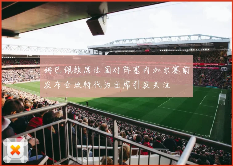 姆巴佩缺席法国对阵塞内加尔赛前发布会坎特代为出席引发关注