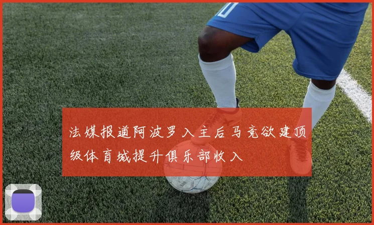 法媒报道阿波罗入主后马竞欲建顶级体育城提升俱乐部收入