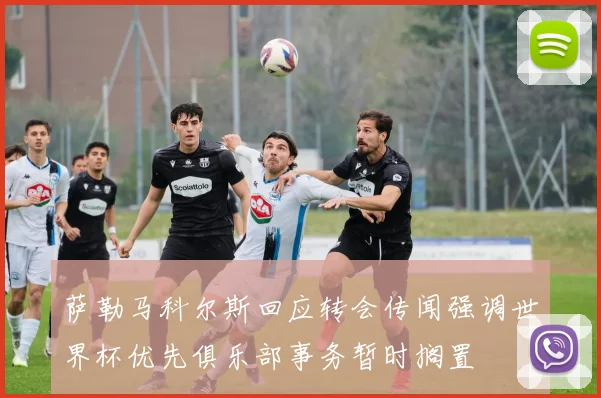 萨勒马科尔斯回应转会传闻强调世界杯优先俱乐部事务暂时搁置