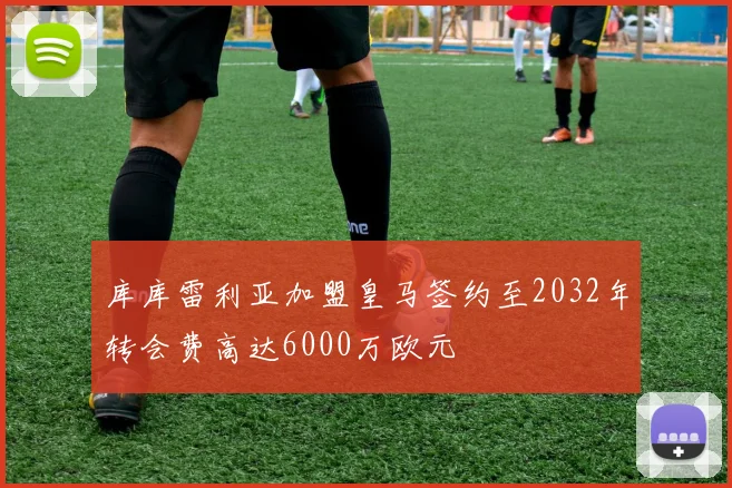 库库雷利亚加盟皇马签约至2032年转会费高达6000万欧元