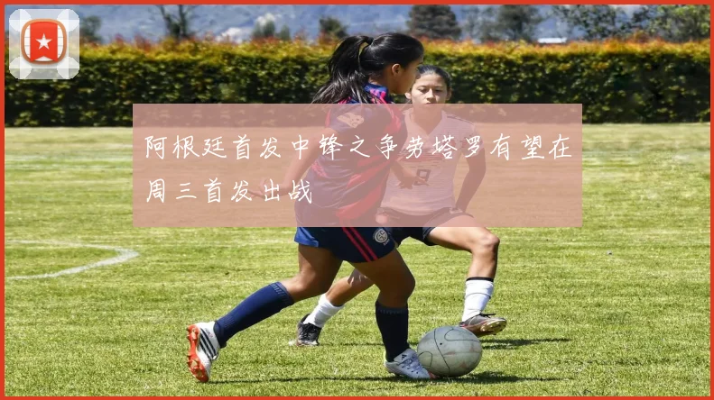 阿根廷首发中锋之争劳塔罗有望在周三首发出战