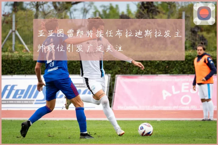 亚亚图雷即将接任布拉迪斯拉发主帅职位引发广泛关注