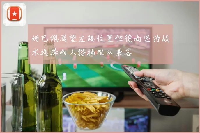姆巴佩渴望左路位置但德尚坚持战术选择两人搭档难以兼容