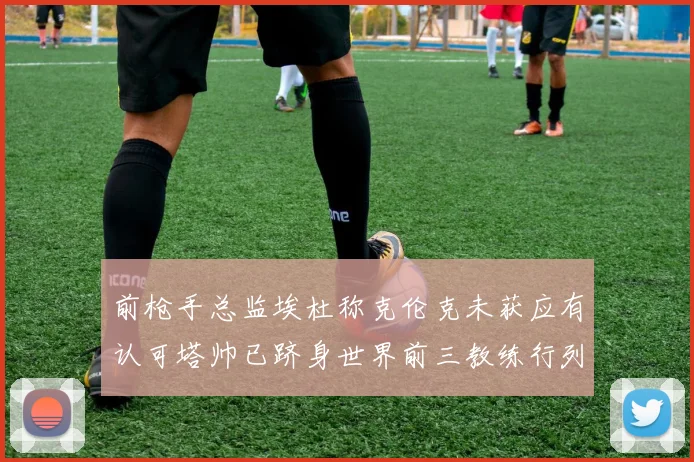 前枪手总监埃杜称克伦克未获应有认可塔帅已跻身世界前三教练行列
