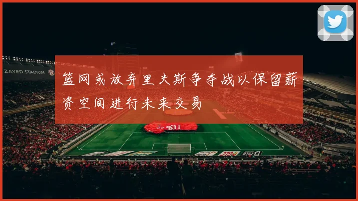篮网或放弃里夫斯争夺战以保留薪资空间进行未来交易