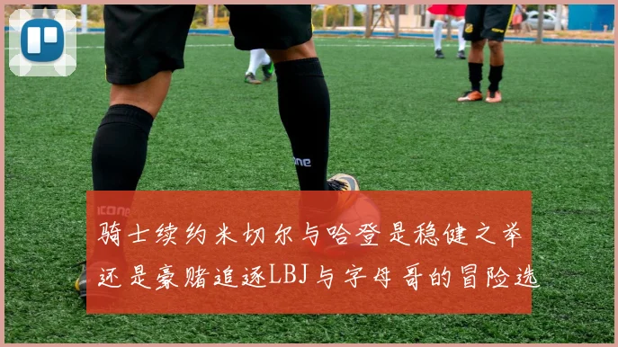 骑士续约米切尔与哈登是稳健之举还是豪赌追逐LBJ与字母哥的冒险选择