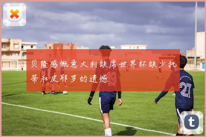 贝隆感慨意大利缺席世界杯缺少托蒂和皮耶罗的遗憾