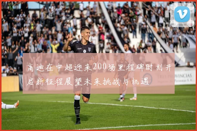 高迪在中超迎来200场里程碑时刻开启新征程展望未来挑战与机遇