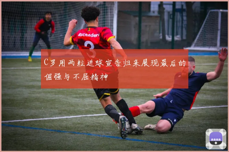 C罗用两粒进球宣告归来展现最后的倔强与不屈精神