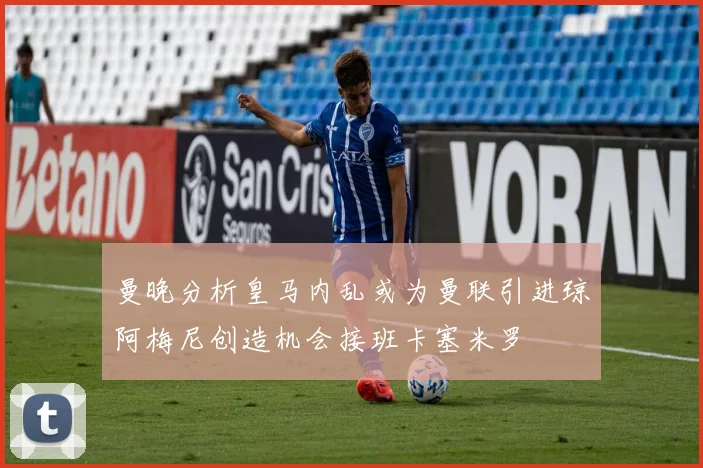 曼晚分析皇马内乱或为曼联引进琼阿梅尼创造机会接班卡塞米罗