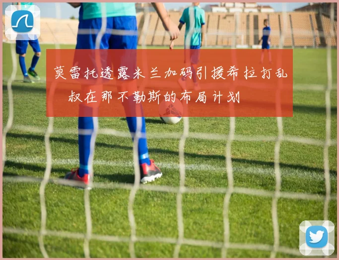 莫雷托透露米兰加码引援希拉打乱囧叔在那不勒斯的布局计划