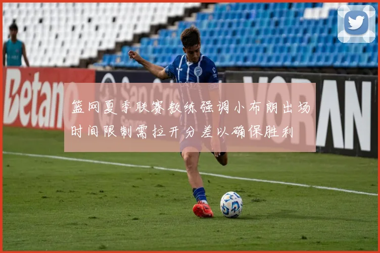 篮网夏季联赛教练强调小布朗出场时间限制需拉开分差以确保胜利