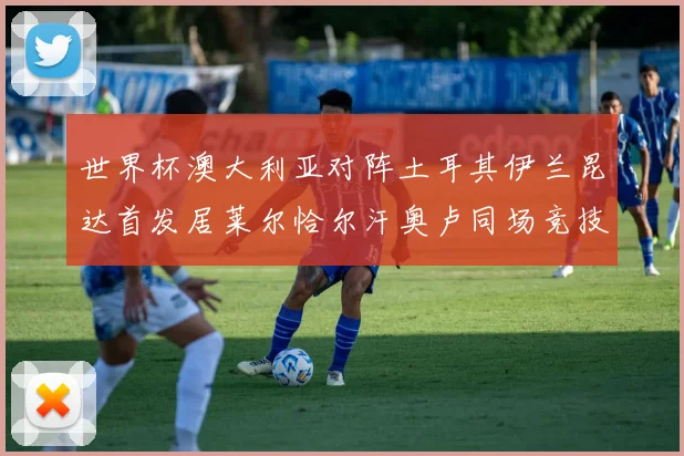 世界杯澳大利亚对阵土耳其伊兰昆达首发居莱尔恰尔汗奥卢同场竞技