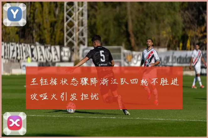 王钰栋状态骤降浙江队四轮不胜进攻哑火引发担忧