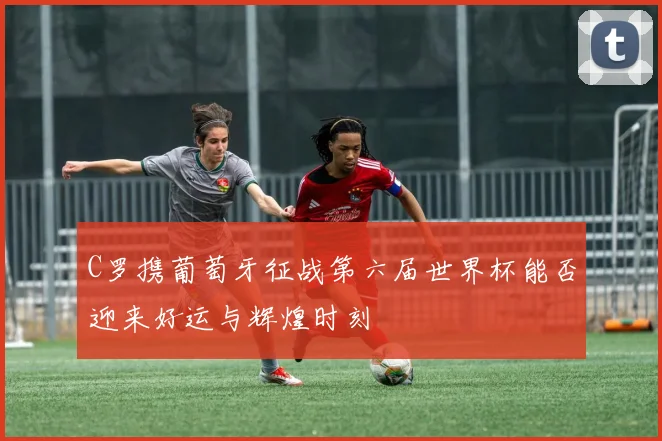C罗携葡萄牙征战第六届世界杯能否迎来好运与辉煌时刻