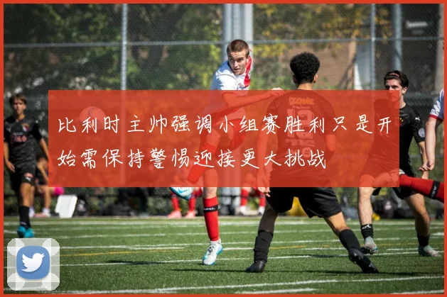 比利时主帅强调小组赛胜利只是开始需保持警惕迎接更大挑战
