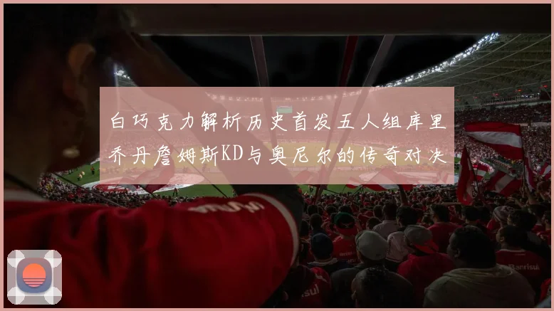 白巧克力解析历史首发五人组库里乔丹詹姆斯KD与奥尼尔的传奇对决与影响