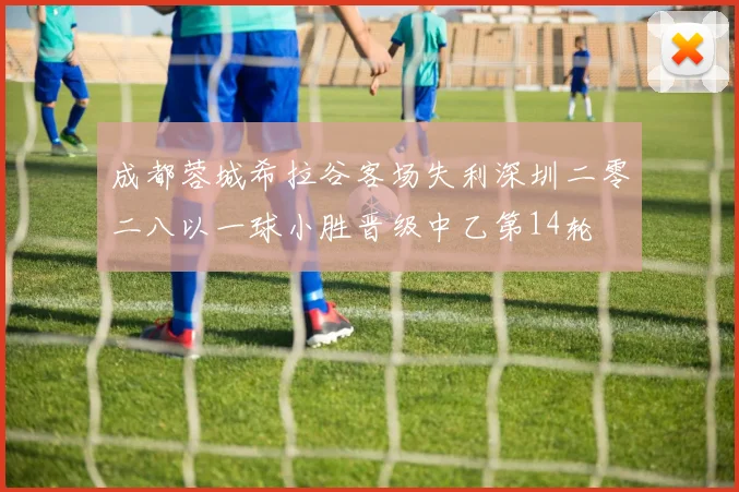 成都蓉城希拉谷客场失利深圳二零二八以一球小胜晋级中乙第14轮