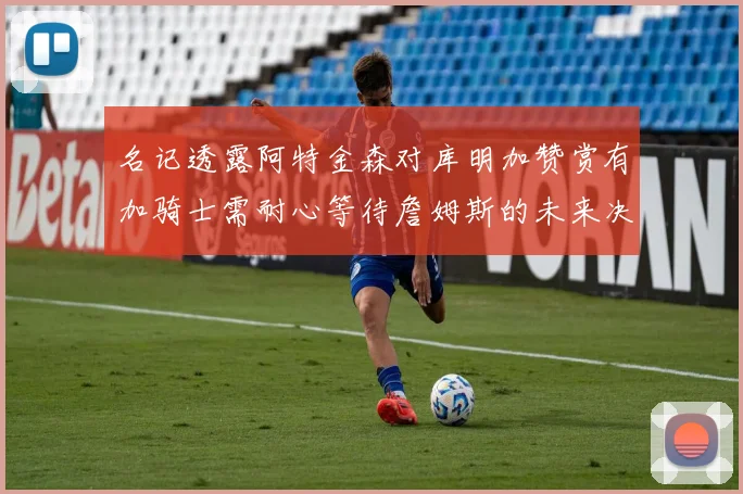 名记透露阿特金森对库明加赞赏有加骑士需耐心等待詹姆斯的未来决定