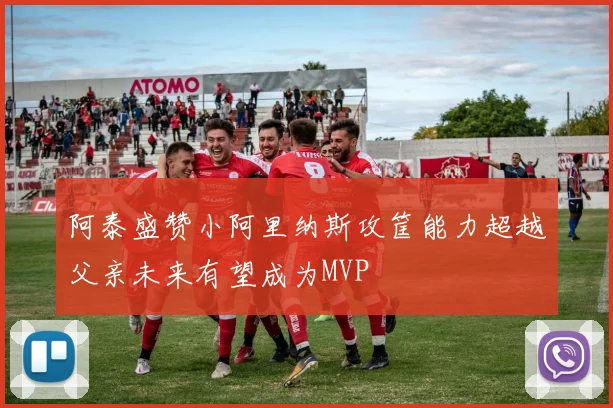 阿泰盛赞小阿里纳斯攻筐能力超越父亲未来有望成为MVP