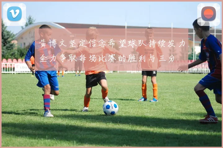 黄博文坚定信念希望球队持续发力全力争取每场比赛的胜利与三分