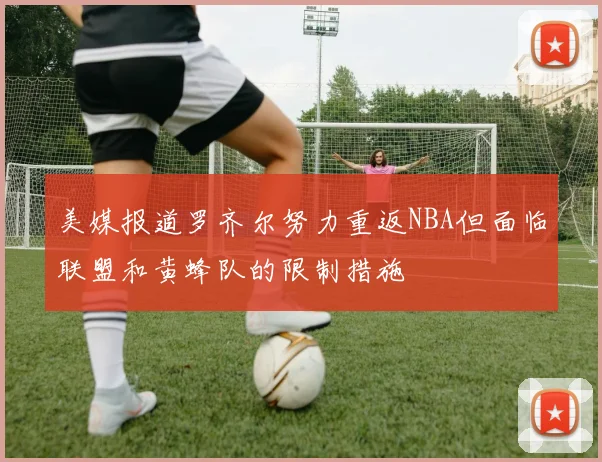 美媒报道罗齐尔努力重返NBA但面临联盟和黄蜂队的限制措施