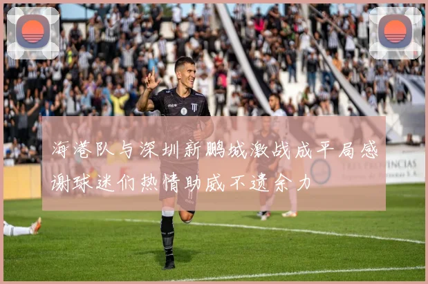 海港队与深圳新鹏城激战成平局感谢球迷们热情助威不遗余力